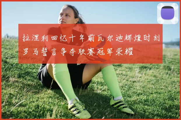 拉涅利回忆十年前瓦尔迪辉煌时刻罗马誓言争夺联赛冠军荣耀