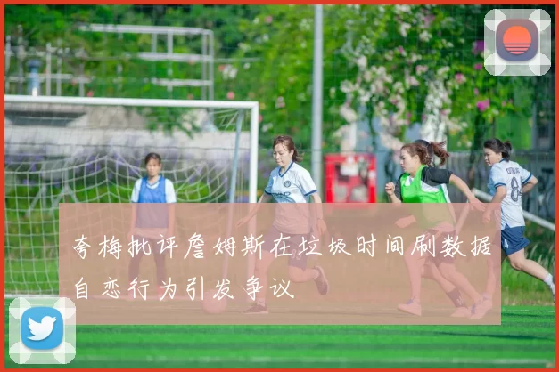 夸梅批评詹姆斯在垃圾时间刷数据自恋行为引发争议