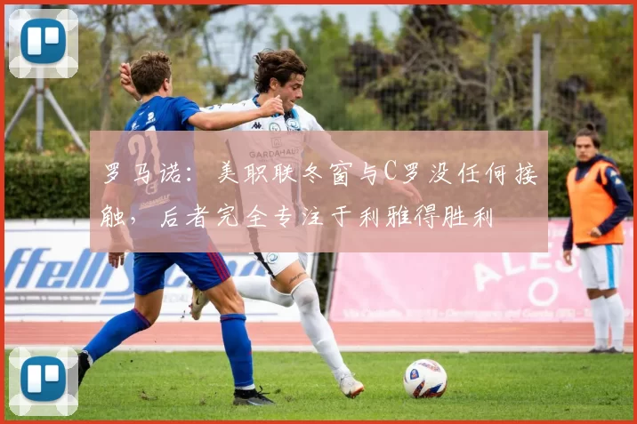 罗马诺：美职联冬窗与C罗没任何接触，后者完全专注于利雅得胜利