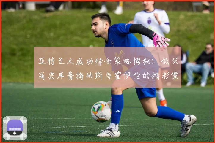 亚特兰大成功转会策略揭秘：低买高卖库普梅纳斯与霍伊伦的精彩案例