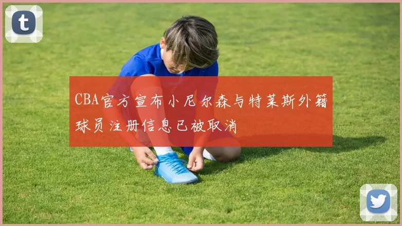 CBA官方宣布小尼尔森与特莱斯外籍球员注册信息已被取消