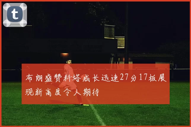 布朗盛赞科塔成长迅速27分17板展现新高度令人期待