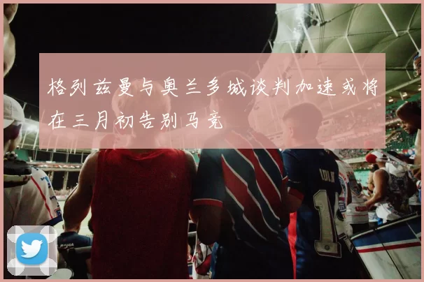 格列兹曼与奥兰多城谈判加速或将在三月初告别马竞