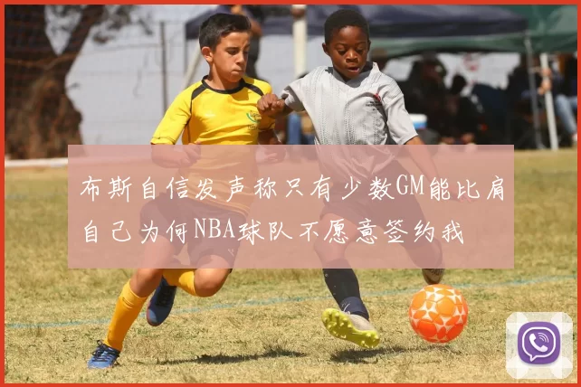 布斯自信发声称只有少数GM能比肩自己为何NBA球队不愿意签约我