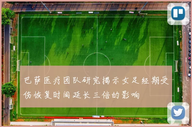 巴萨医疗团队研究揭示女足经期受伤恢复时间延长三倍的影响