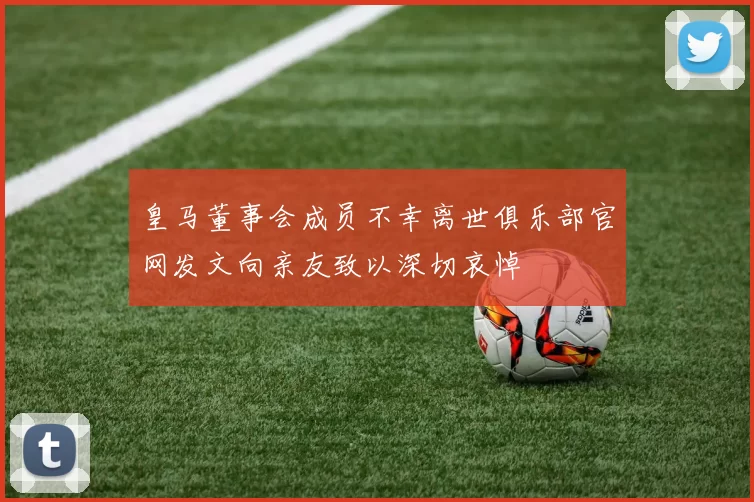 皇马董事会成员不幸离世俱乐部官网发文向亲友致以深切哀悼