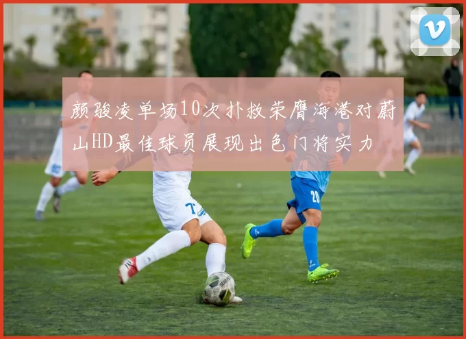 颜骏凌单场10次扑救荣膺海港对蔚山HD最佳球员展现出色门将实力