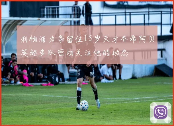 利物浦力争留住15岁天才乔希阿贝英超多队密切关注他的动态