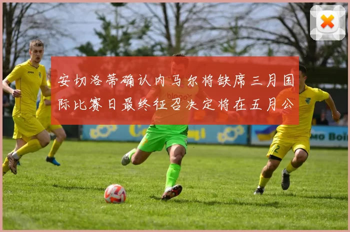 安切洛蒂确认内马尔将缺席三月国际比赛日最终征召决定将在五月公布