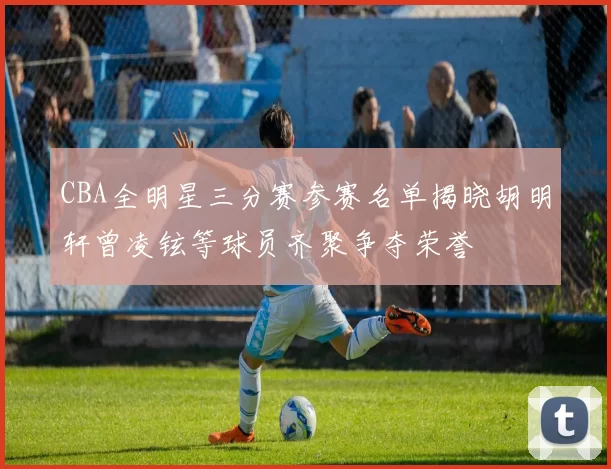 CBA全明星三分赛参赛名单揭晓胡明轩曾凌铉等球员齐聚争夺荣誉