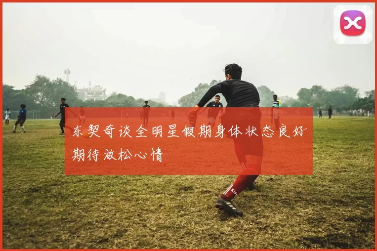 东契奇谈全明星假期身体状态良好期待放松心情