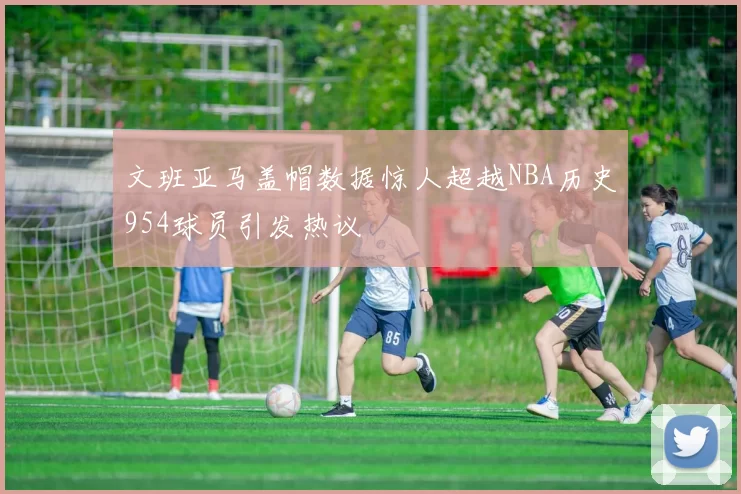 文班亚马盖帽数据惊人超越NBA历史954球员引发热议