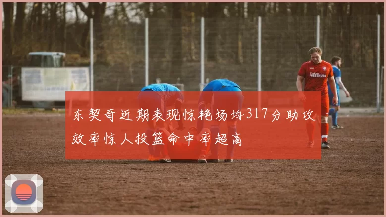 东契奇近期表现惊艳场均317分助攻效率惊人投篮命中率超高