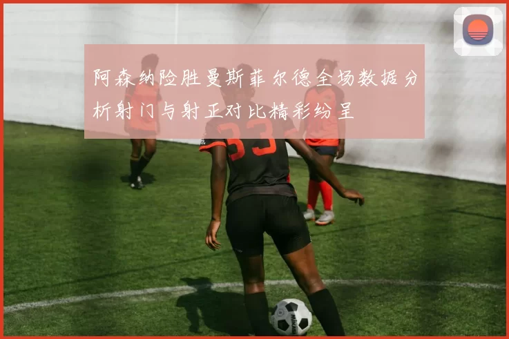 阿森纳险胜曼斯菲尔德全场数据分析射门与射正对比精彩纷呈