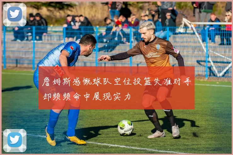 詹姆斯感慨球队空位投篮失准对手却频频命中展现实力